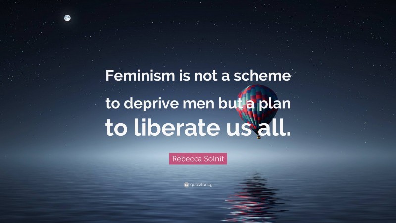 Rebecca Solnit Quote: “Feminism is not a scheme to deprive men but a plan to liberate us all.”