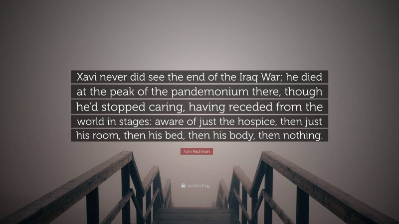 Tom Rachman Quote: “Xavi never did see the end of the Iraq War; he died at the peak of the pandemonium there, though he’d stopped caring, having receded from the world in stages: aware of just the hospice, then just his room, then his bed, then his body, then nothing.”