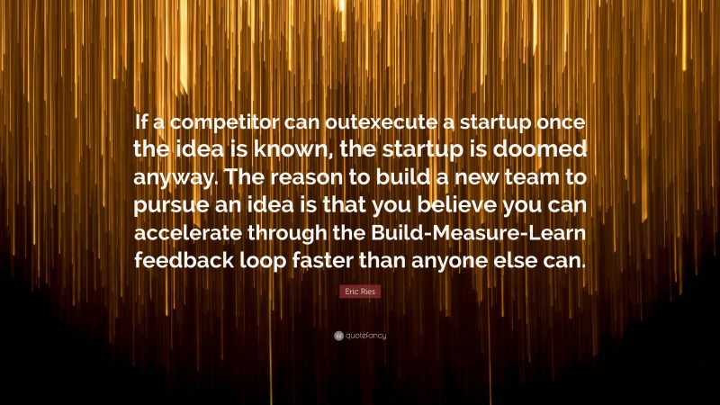 Eric Ries Quote: “If a competitor can outexecute a startup once the idea is known, the startup is doomed anyway. The reason to build a new team to pursue an idea is that you believe you can accelerate through the Build-Measure-Learn feedback loop faster than anyone else can.”