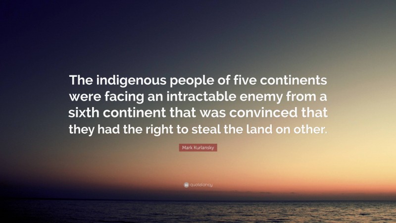 Mark Kurlansky Quote: “The indigenous people of five continents were facing an intractable enemy from a sixth continent that was convinced that they had the right to steal the land on other.”