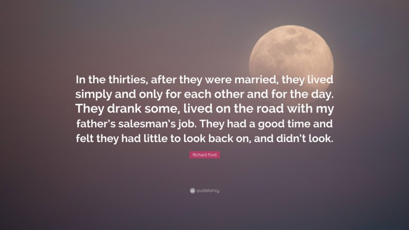 Richard Ford Quote: “In the thirties, after they were married, they lived simply and only for each other and for the day. They drank some, lived on the road with my father’s salesman’s job. They had a good time and felt they had little to look back on, and didn’t look.”