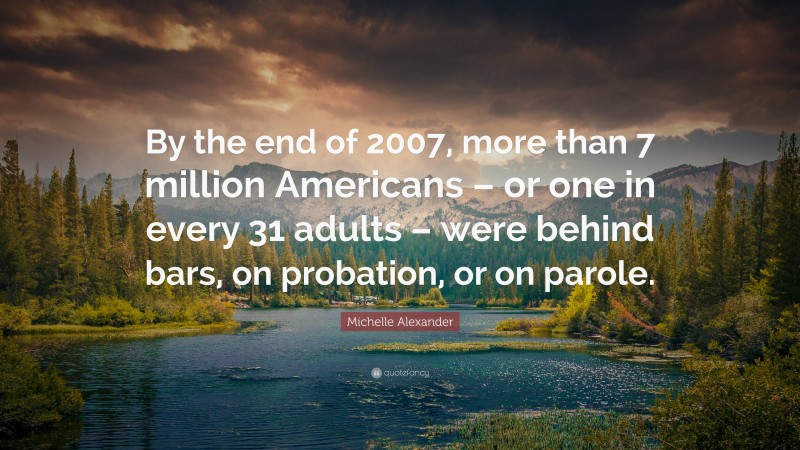 Michelle Alexander Quote: “By the end of 2007, more than 7 million Americans – or one in every 31 adults – were behind bars, on probation, or on parole.”