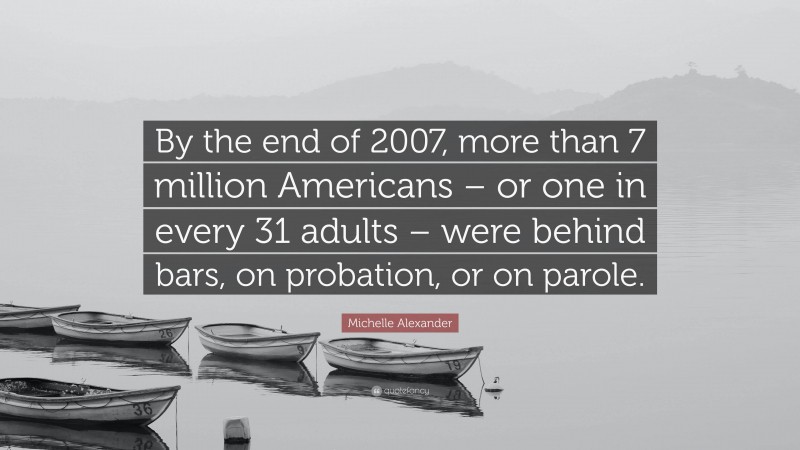 Michelle Alexander Quote: “By the end of 2007, more than 7 million Americans – or one in every 31 adults – were behind bars, on probation, or on parole.”