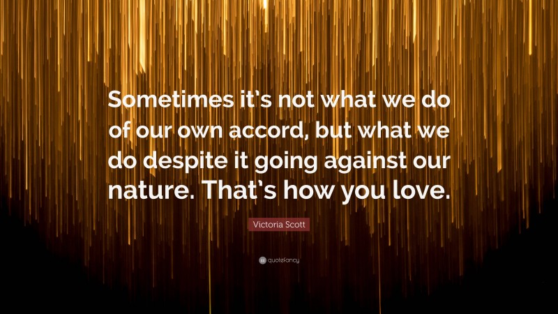 Victoria Scott Quote: “Sometimes it’s not what we do of our own accord, but what we do despite it going against our nature. That’s how you love.”