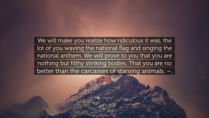 Han Kang Quote: “We will make you realize how ridiculous it was, the lot of you waving the national flag and singing the national anthem. We will prove to you that you are nothing but filthy stinking bodies. That you are no better than the carcasses of starving animals. –.”