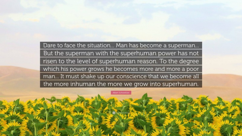 Albert Schweitzer Quote: “Dare to face the situation... Man has become a superman... But the superman with the superhuman power has not risen to the level of superhuman reason. To the degree which his power grows he becomes more and more a poor man... It must shake up our conscience that we become all the more inhuman the more we grow into superhuman.”
