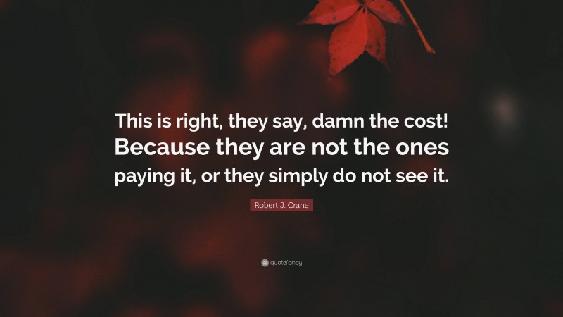 Robert J. Crane Quote: “This is right, they say, damn the cost! Because they are not the ones paying it, or they simply do not see it.”