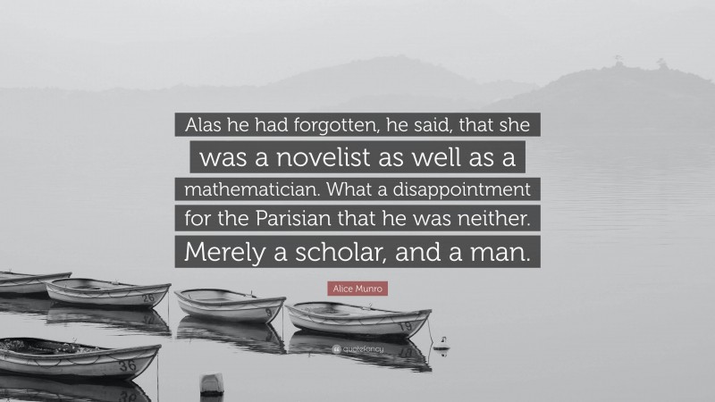 Alice Munro Quote: “Alas he had forgotten, he said, that she was a novelist as well as a mathematician. What a disappointment for the Parisian that he was neither. Merely a scholar, and a man.”