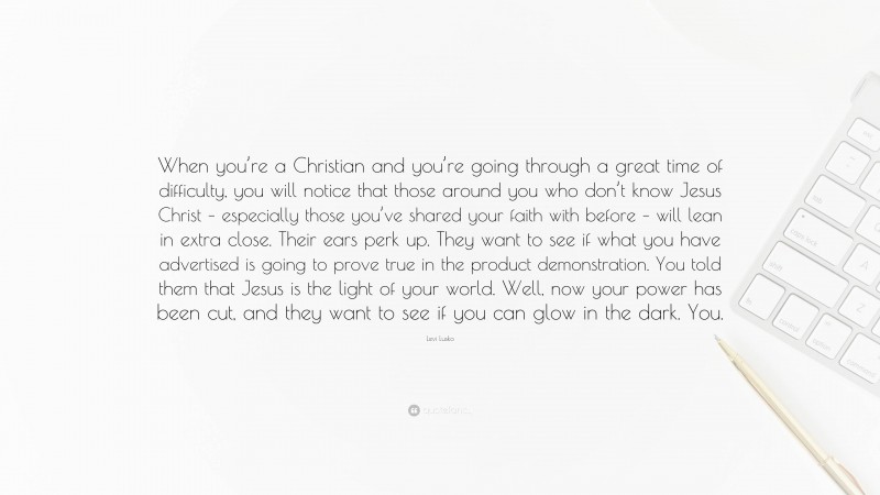 Levi Lusko Quote: “When you’re a Christian and you’re going through a great time of difficulty, you will notice that those around you who don’t know Jesus Christ – especially those you’ve shared your faith with before – will lean in extra close. Their ears perk up. They want to see if what you have advertised is going to prove true in the product demonstration. You told them that Jesus is the light of your world. Well, now your power has been cut, and they want to see if you can glow in the dark. You.”