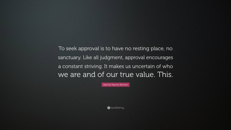 Rachel Naomi Remen Quote: “To seek approval is to have no resting place, no sanctuary. Like all judgment, approval encourages a constant striving. It makes us uncertain of who we are and of our true value. This.”