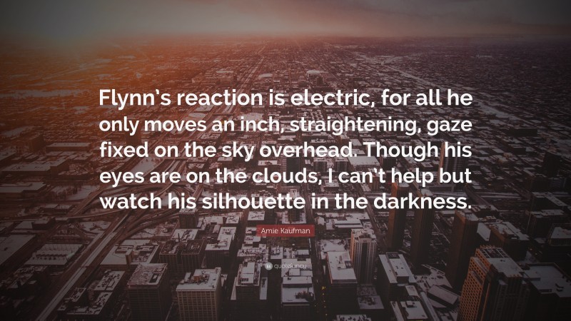 Amie Kaufman Quote: “Flynn’s reaction is electric, for all he only moves an inch, straightening, gaze fixed on the sky overhead. Though his eyes are on the clouds, I can’t help but watch his silhouette in the darkness.”