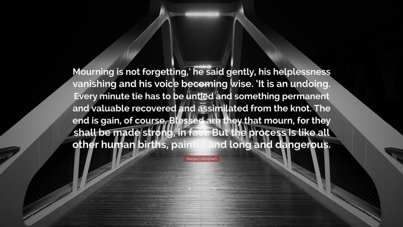 Margery Allingham Quote: “Mourning is not forgetting,’ he said gently, his helplessness vanishing and his voice becoming wise. ‘It is an undoing. Every minute tie has to be untied and something permanent and valuable recovered and assimilated from the knot. The end is gain, of course. Blessed are they that mourn, for they shall be made strong, in fact. But the process is like all other human births, painful and long and dangerous.”