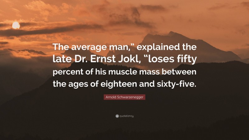 Arnold Schwarzenegger Quote: “The average man,” explained the late Dr. Ernst Jokl, “loses fifty percent of his muscle mass between the ages of eighteen and sixty-five.”