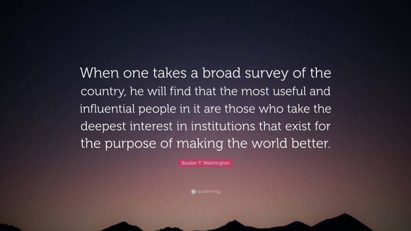 Booker T. Washington Quote: “When one takes a broad survey of the country, he will find that the most useful and influential people in it are those who take the deepest interest in institutions that exist for the purpose of making the world better.”