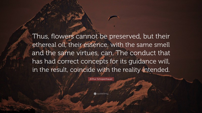 Arthur Schopenhauer Quote: “Thus, flowers cannot be preserved, but their ethereal oil, their essence, with the same smell and the same virtues, can. The conduct that has had correct concepts for its guidance will, in the result, coincide with the reality intended.”