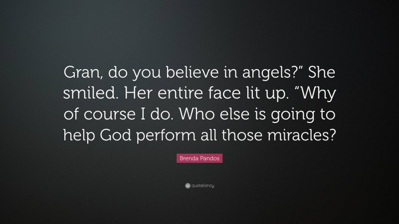 Brenda Pandos Quote: “Gran, do you believe in angels?” She smiled. Her entire face lit up. “Why of course I do. Who else is going to help God perform all those miracles?”