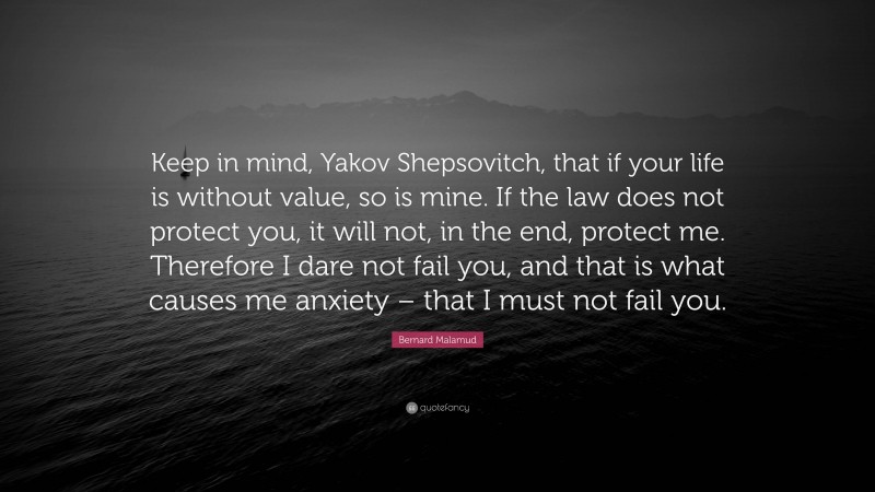 Bernard Malamud Quote: “Keep in mind, Yakov Shepsovitch, that if your life is without value, so is mine. If the law does not protect you, it will not, in the end, protect me. Therefore I dare not fail you, and that is what causes me anxiety – that I must not fail you.”