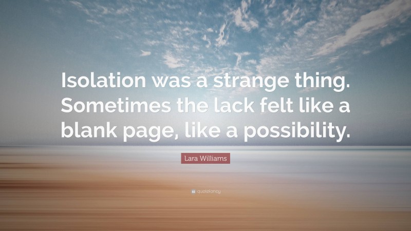 Lara Williams Quote: “Isolation was a strange thing. Sometimes the lack felt like a blank page, like a possibility.”