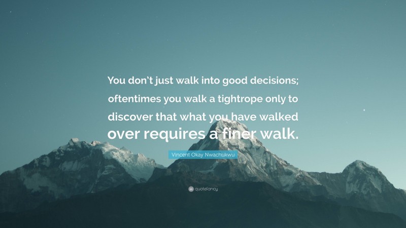 Vincent Okay Nwachukwu Quote: “You don’t just walk into good decisions; oftentimes you walk a tightrope only to discover that what you have walked over requires a finer walk.”