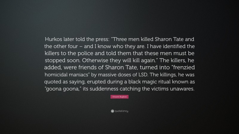 Vincent Bugliosi Quote: “Hurkos later told the press: “Three men killed Sharon Tate and the other four – and I know who they are. I have identified the killers to the police and told them that these men must be stopped soon. Otherwise they will kill again.” The killers, he added, were friends of Sharon Tate, turned into “frenzied homicidal maniacs” by massive doses of LSD. The killings, he was quoted as saying, erupted during a black magic ritual known as “goona goona,” its suddenness catching the victims unawares.”