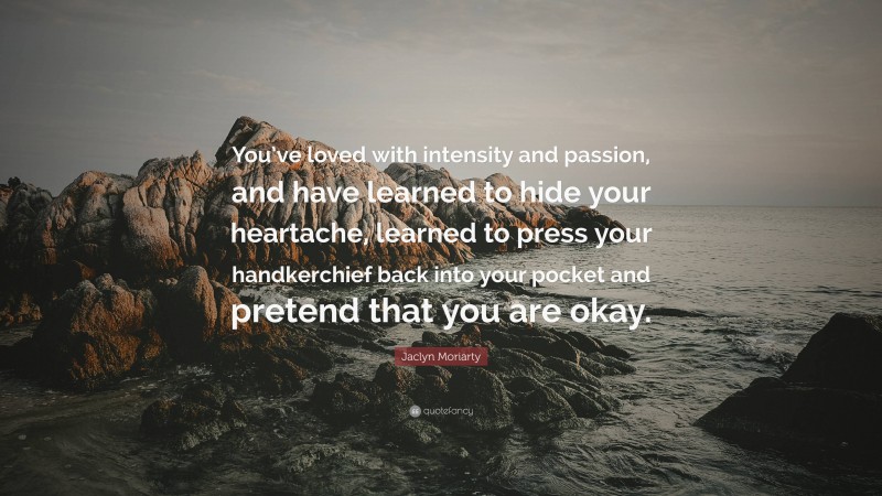 Jaclyn Moriarty Quote: “You’ve loved with intensity and passion, and have learned to hide your heartache, learned to press your handkerchief back into your pocket and pretend that you are okay.”