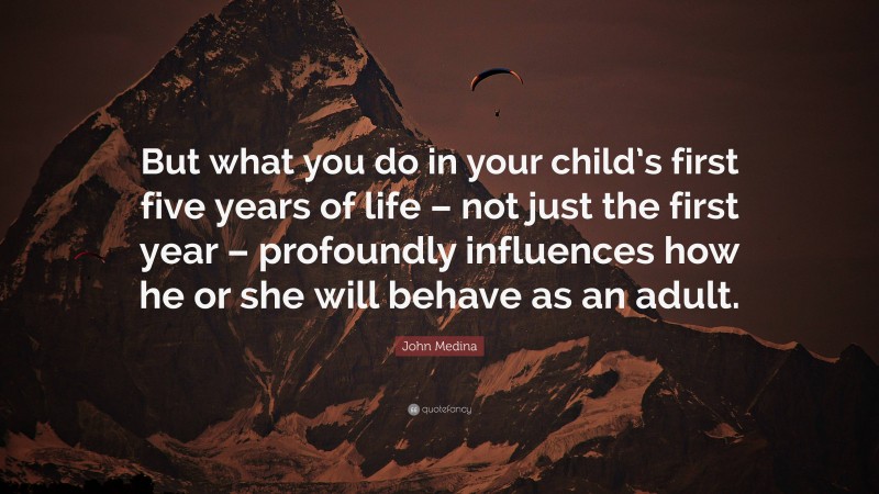 John Medina Quote: “But what you do in your child’s first five years of life – not just the first year – profoundly influences how he or she will behave as an adult.”