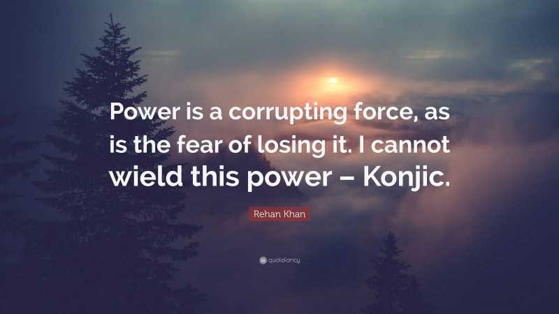 Rehan Khan Quote: “Power is a corrupting force, as is the fear of losing it. I cannot wield this power – Konjic.”