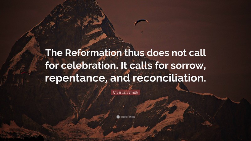 Christian Smith Quote: “The Reformation thus does not call for celebration. It calls for sorrow, repentance, and reconciliation.”