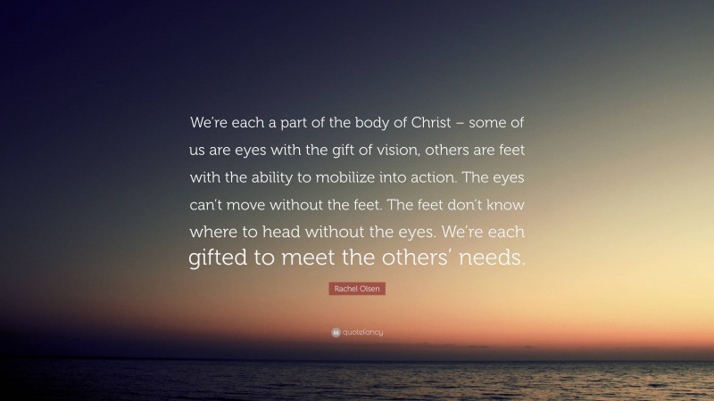 Rachel Olsen Quote: “We’re each a part of the body of Christ – some of us are eyes with the gift of vision, others are feet with the ability to mobilize into action. The eyes can’t move without the feet. The feet don’t know where to head without the eyes. We’re each gifted to meet the others’ needs.”