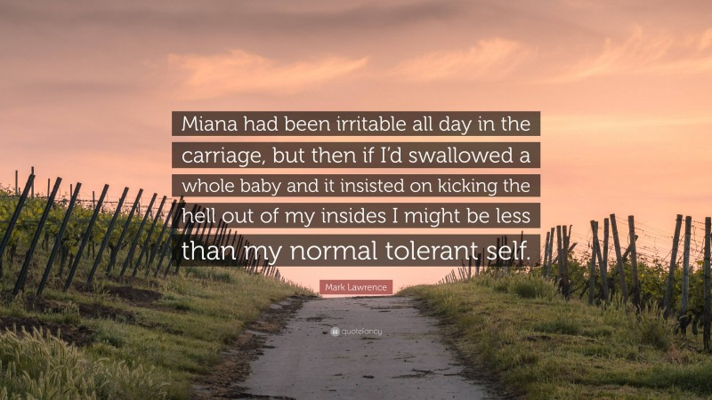 Mark Lawrence Quote: “Miana had been irritable all day in the carriage, but then if I’d swallowed a whole baby and it insisted on kicking the hell out of my insides I might be less than my normal tolerant self.”