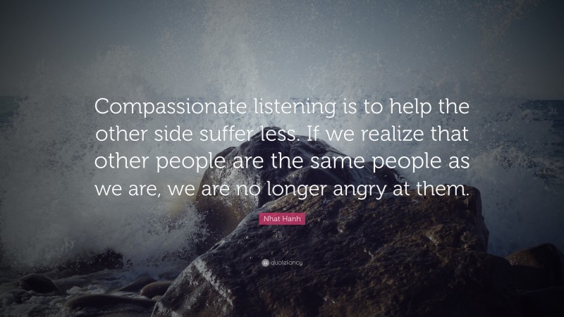Nhat Hanh Quote: “Compassionate listening is to help the other side suffer less. If we realize that other people are the same people as we are, we are no longer angry at them.”