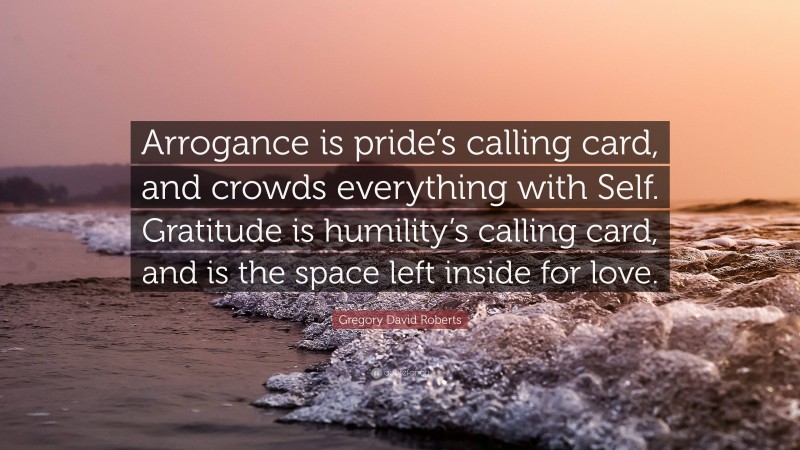 Gregory David Roberts Quote: “Arrogance is pride’s calling card, and crowds everything with Self. Gratitude is humility’s calling card, and is the space left inside for love.”