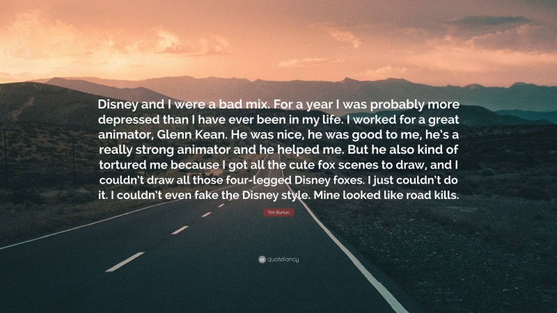 Tim Burton Quote: “Disney and I were a bad mix. For a year I was probably more depressed than I have ever been in my life. I worked for a great animator, Glenn Kean. He was nice, he was good to me, he’s a really strong animator and he helped me. But he also kind of tortured me because I got all the cute fox scenes to draw, and I couldn’t draw all those four-legged Disney foxes. I just couldn’t do it. I couldn’t even fake the Disney style. Mine looked like road kills.”