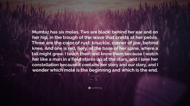 Mohsin Hamid Quote: “Mumtaz has six moles. Two are black: behind her ear and on her hip, in the trough of the wave that crests at her pelvis. Three are the color of rust: knuckle, corner of jaw, behind knee. And one is red, fiery, at the base of her spine, where a tail might grow. I touch them and know them because I watch her like a man in a field stares up at the stars, and I love her constellation because it contains her story and our story, and I wonder which mole is the beginning and which is the end.”