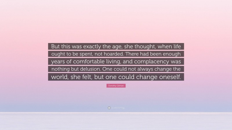 Dorothy Gilman Quote: “But this was exactly the age, she thought, when life ought to be spent, not hoarded. There had been enough years of comfortable living, and complacency was nothing but delusion. One could not always change the world, she felt, but one could change oneself.”