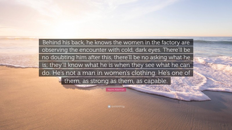 Naomi Alderman Quote: “Behind his back, he knows the women in the factory are observing the encounter with cold, dark eyes. There’ll be no doubting him after this, there’ll be no asking what he is; they’ll know what he is when they see what he can do. He’s not a man in women’s clothing. He’s one of them, as strong as them, as capable.”