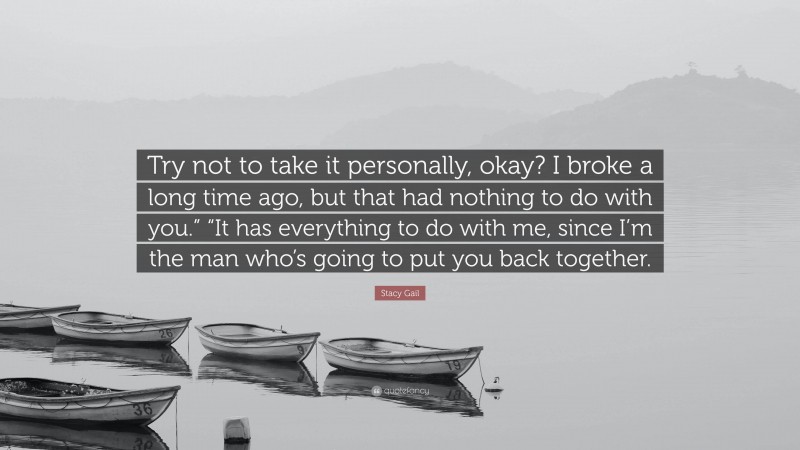 Stacy Gail Quote: “Try not to take it personally, okay? I broke a long time ago, but that had nothing to do with you.” “It has everything to do with me, since I’m the man who’s going to put you back together.”