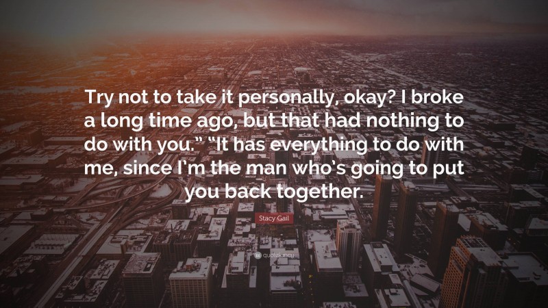 Stacy Gail Quote: “Try not to take it personally, okay? I broke a long time ago, but that had nothing to do with you.” “It has everything to do with me, since I’m the man who’s going to put you back together.”