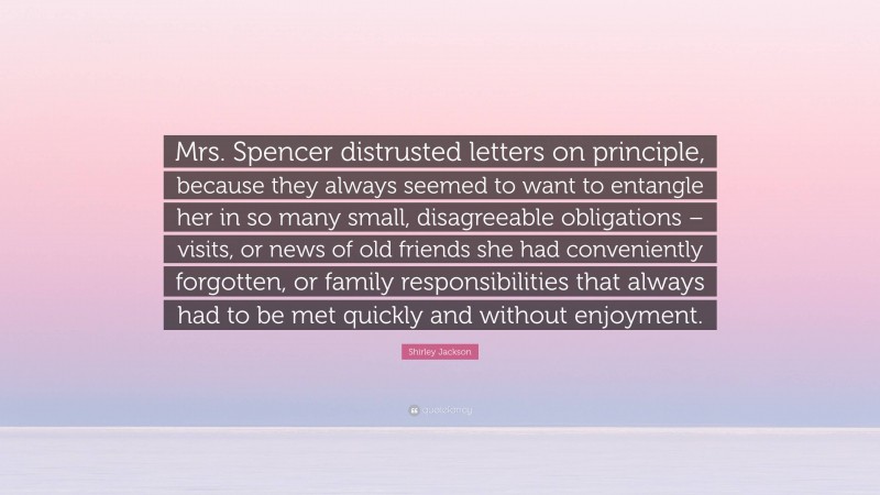 Shirley Jackson Quote: “Mrs. Spencer distrusted letters on principle, because they always seemed to want to entangle her in so many small, disagreeable obligations – visits, or news of old friends she had conveniently forgotten, or family responsibilities that always had to be met quickly and without enjoyment.”