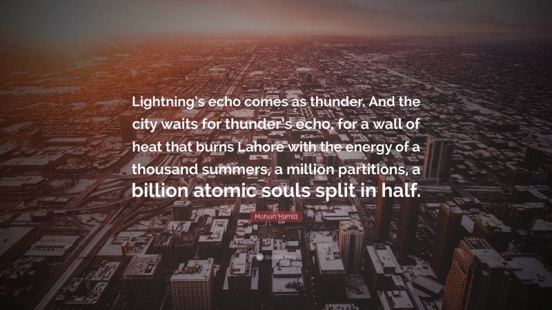 Mohsin Hamid Quote: “Lightning’s echo comes as thunder. And the city waits for thunder’s echo, for a wall of heat that burns Lahore with the energy of a thousand summers, a million partitions, a billion atomic souls split in half.”