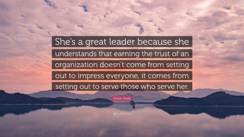 Simon Sinek Quote: “She’s a great leader because she understands that earning the trust of an organization doesn’t come from setting out to impress everyone, it comes from setting out to serve those who serve her.”