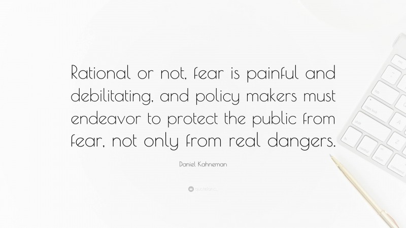 Daniel Kahneman Quote: “Rational or not, fear is painful and debilitating, and policy makers must endeavor to protect the public from fear, not only from real dangers.”