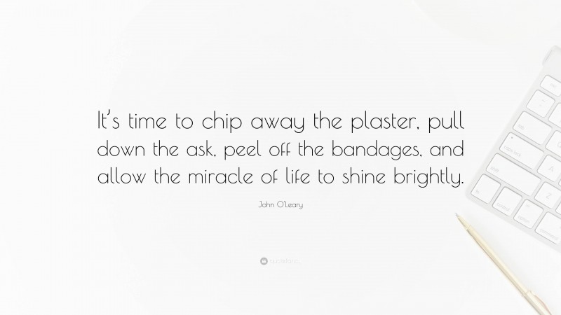 John O'Leary Quote: “It’s time to chip away the plaster, pull down the ask, peel off the bandages, and allow the miracle of life to shine brightly.”