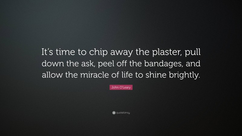 John O'Leary Quote: “It’s time to chip away the plaster, pull down the ask, peel off the bandages, and allow the miracle of life to shine brightly.”