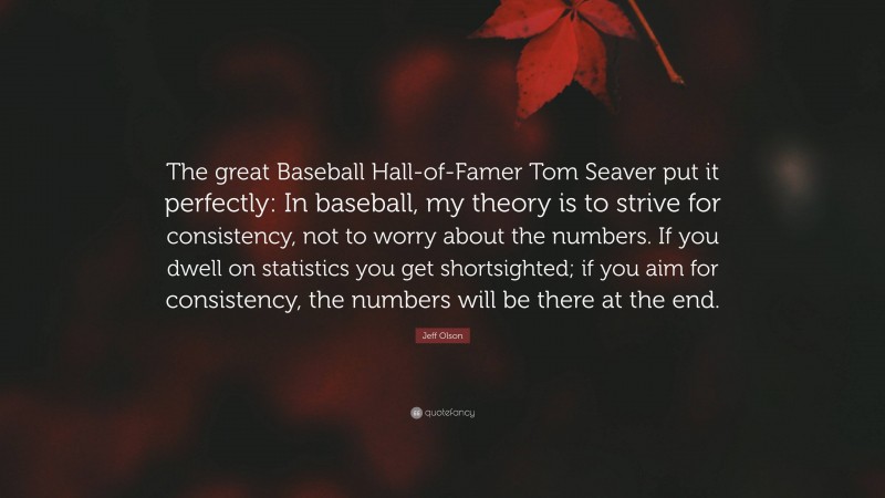 Jeff Olson Quote: “The great Baseball Hall-of-Famer Tom Seaver put it perfectly: In baseball, my theory is to strive for consistency, not to worry about the numbers. If you dwell on statistics you get shortsighted; if you aim for consistency, the numbers will be there at the end.”
