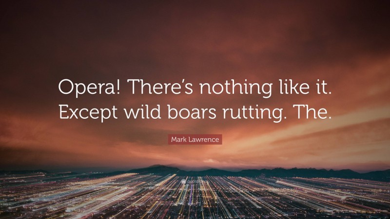 Mark Lawrence Quote: “Opera! There’s nothing like it. Except wild boars rutting. The.”