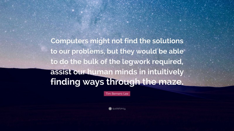 Tim Berners-Lee Quote: “Computers might not find the solutions to our problems, but they would be able to do the bulk of the legwork required, assist our human minds in intuitively finding ways through the maze.”