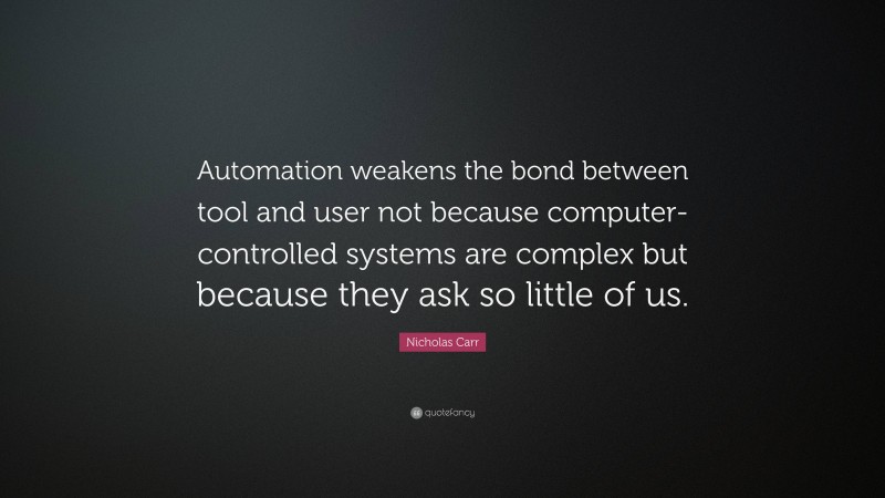 Nicholas Carr Quote: “Automation weakens the bond between tool and user not because computer-controlled systems are complex but because they ask so little of us.”