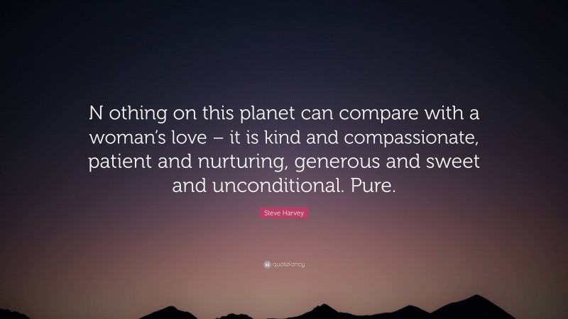 Steve Harvey Quote: “N othing on this planet can compare with a woman’s love – it is kind and compassionate, patient and nurturing, generous and sweet and unconditional. Pure.”