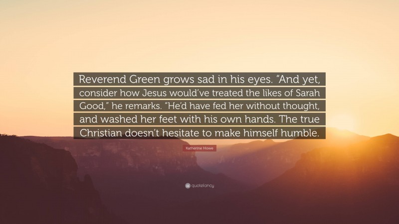 Katherine Howe Quote: “Reverend Green grows sad in his eyes. “And yet, consider how Jesus would’ve treated the likes of Sarah Good,” he remarks. “He’d have fed her without thought, and washed her feet with his own hands. The true Christian doesn’t hesitate to make himself humble.”